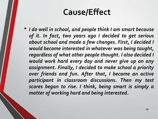 Cause/Effect
• I do well in school, and people think I am smart because
of it. In fact, two years ago I decided to get serious
about school and made a few changes. First, I decided I
would become interested in whatever was being taught,
regardless of what other people thought. I also decided I
would work hard every day and never give up on any
assignment. Finally, I decided to make school a priority
over friends and fun. After that, I became an active
participant in classroom discussions. Then my test
scores began to rise. I think, being smart is simply a
matter of working hard and being interested.
38
 