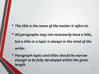 • The title is the name of the matter it refers to.
• All paragraphs may not necessarily have a title,
but a title or a topic is always in the mind of the
writer.
• Paragraph topics and titles should be narrow
enough to be fully developed within the given
length
4
 