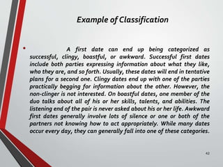 Example of Classification
• A first date can end up being categorized as
successful, clingy, boastful, or awkward. Successful first dates
include both parties expressing information about what they like,
who they are, and so forth. Usually, these dates will end in tentative
plans for a second one. Clingy dates end up with one of the parties
practically begging for information about the other. However, the
non-clinger is not interested. On boastful dates, one member of the
duo talks about all of his or her skills, talents, and abilities. The
listening end of the pair is never asked about his or her life. Awkward
first dates generally involve lots of silence or one or both of the
partners not knowing how to act appropriately. While many dates
occur every day, they can generally fall into one of these categories.
42
 