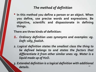 The method of definition
• In this method you define a person or an object. When
you define, use precise words and expressions. Be
objective, scientific and dispassionate in defining
things.
There are three kinds of definition:
1. Ordinary definition uses synonyms and examples: eg.
Daft: silly, foolish.
2. Logical definition states the smallest class the thing to
be defined belongs to and states the factors that
differentiate it from other similar ones: eg. Water is a
liquid made up of H2O.
3. Extended definition is a logical definition with additional
details. 43
 