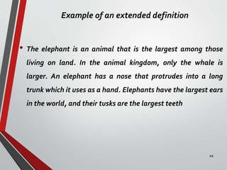 Example of an extended definition
• The elephant is an animal that is the largest among those
living on land. In the animal kingdom, only the whale is
larger. An elephant has a nose that protrudes into a long
trunk which it uses as a hand. Elephants have the largest ears
in the world, and their tusks are the largest teeth
44
 
