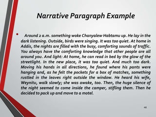 Narrative Paragraph Example
• Around 2 a.m. something woke Chanyalew Habtamu up. He lay in the
dark listening. Outside, birds were singing. It was too quiet. At home in
Addis, the nights are filled with the busy, comforting sounds of traffic.
You always have the comforting knowledge that other people are all
around you. And light: At home, he can read in bed by the glow of the
streetlight. In the new place, it was too quiet. And much too dark.
Moving his hands in all directions, he found where his pants were
hanging and, as he felt the pockets for a box of matches, something
rustled in the leaves right outside the window. He heard his wife,
Weynitu, walk slowly; she was awake, too. Then, the huge silence of
the night seemed to come inside the camper, stifling them. Then he
decided to pack up and move to a motel.
48
 