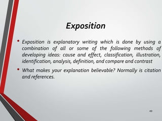 Exposition
• Exposition is explanatory writing which is done by using a
combination of all or some of the following methods of
developing ideas: cause and effect, classification, illustration,
identification, analysis, definition, and compare and contrast
• What makes your explanation believable? Normally is citation
and references.
49
 