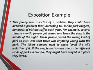 Exposition Example
• This family was a victim of a problem they could have
avoided-a problem that, according to Florida park rangers,
hundreds of visitors suffer each year. For example, several
times a month, people get scared and leave the park in the
middle of the night. Those people picked the wrong kind of
park to visit. Not that there was anything wrong with the
park: The hikers camped next to them loved the wild
isolation of it. If the couple had known about the different
kinds of parks in Florida, they might have stayed in a place
they loved.
50
 