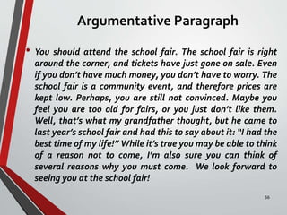 Argumentative Paragraph
• You should attend the school fair. The school fair is right
around the corner, and tickets have just gone on sale. Even
if you don’t have much money, you don’t have to worry. The
school fair is a community event, and therefore prices are
kept low. Perhaps, you are still not convinced. Maybe you
feel you are too old for fairs, or you just don’t like them.
Well, that’s what my grandfather thought, but he came to
last year’s school fair and had this to say about it: “I had the
best time of my life!” While it’s true you may be able to think
of a reason not to come, I’m also sure you can think of
several reasons why you must come. We look forward to
seeing you at the school fair!
56
 