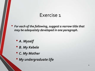 Exercise 1
• For each of the following, suggest a narrow title that
may be adequately developed in one paragraph.
• A. Myself
• B. My Kebele
• C. My Mother
• My undergraduate life
6
 