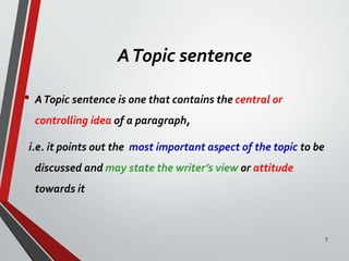 ATopic sentence
• ATopic sentence is one that contains the central or
controlling idea of a paragraph,
i.e. it points out the most important aspect of the topic to be
discussed and may state the writer’s view or attitude
towards it
7
 