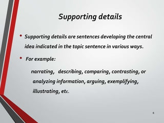 Supporting details
• Supporting details are sentences developing the central
idea indicated in the topic sentence in various ways.
• For example:
narrating, describing, comparing, contrasting, or
analyzing information, arguing, exemplifying,
illustrating, etc.
8
 