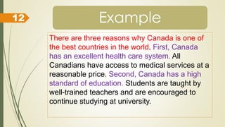 Example
There are three reasons why Canada is one of
the best countries in the world. First, Canada
has an excellent health care system. All
Canadians have access to medical services at a
reasonable price. Second, Canada has a high
standard of education. Students are taught by
well-trained teachers and are encouraged to
continue studying at university.
12
 