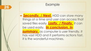 Example
 Secondly, / Next, HDD can store many
things at a time and user can access that
saved files easily. Lastly, / Finally, it can
be used easily. In conclusion, In
summary, as computer is user friendly, it
has vast HDD and it performs actions fast,
it is the wonderful machines.
26
 