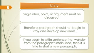 Unity
Single idea, point, or argument must be
discussed.
Therefore, paragraph should not begin to
stray and develop new ideas.
If you begin to write sentence that wander
from the paragraph’s main idea, then it is
time to start a new paragraph.
6
 