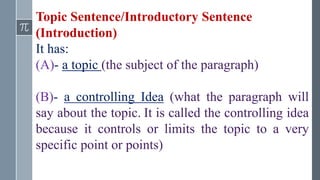 Topic Sentence/Introductory Sentence
(Introduction)
It has:
(A)- a topic (the subject of the paragraph)
(B)- a controlling Idea (what the paragraph will
say about the topic. It is called the controlling idea
because it controls or limits the topic to a very
specific point or points)
 
