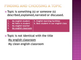  Topic is something (s) or someone (s)
described,explained,narrated or discussed.
 Topic is not identical with the title
My english classroom
My clean english classroom
1. My english student
2. Mr.Yakin is student
3. My english teacher
4. My english classroom
5. English learning facilities
6. Best student in our english class
 