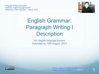 English Grammar:
Paragraph Writing I
Description
For: English language learners
Presented by: RZP August, 2013
Paragraph Writing: description
Audience: English language learners
Prepared by: G&R Languages - August, 2013
Photos courtesy of ClipArt and RZP
Images: courtesy of ClipArt 13-08-13
1
 