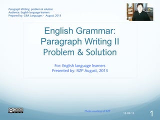 English Grammar:
Paragraph Writing II
Problem & Solution
For: English language learners
Presented by: RZP August, 2013
Paragraph Writing: problem & solution
Audience: English language learners
Prepared by: G&R Languages - August, 2013
Photo courtesy of RZP
13-08-13
1
 