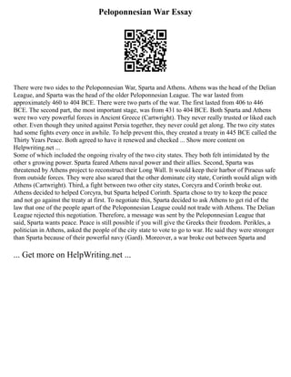 Peloponnesian War Essay
There were two sides to the Peloponnesian War, Sparta and Athens. Athens was the head of the Delian
League, and Sparta was the head of the older Peloponnesian League. The war lasted from
approximately 460 to 404 BCE. There were two parts of the war. The first lasted from 406 to 446
BCE. The second part, the most important stage, was from 431 to 404 BCE. Both Sparta and Athens
were two very powerful forces in Ancient Greece (Cartwright). They never really trusted or liked each
other. Even though they united against Persia together, they never could get along. The two city states
had some fights every once in awhile. To help prevent this, they created a treaty in 445 BCE called the
Thirty Years Peace. Both agreed to have it renewed and checked ... Show more content on
Helpwriting.net ...
Some of which included the ongoing rivalry of the two city states. They both felt intimidated by the
other s growing power. Sparta feared Athens naval power and their allies. Second, Sparta was
threatened by Athens project to reconstruct their Long Wall. It would keep their harbor of Piraeus safe
from outside forces. They were also scared that the other dominate city state, Corinth would align with
Athens (Cartwright). Third, a fight between two other city states, Corcyra and Corinth broke out.
Athens decided to helped Corcyra, but Sparta helped Corinth. Sparta chose to try to keep the peace
and not go against the treaty at first. To negotiate this, Sparta decided to ask Athens to get rid of the
law that one of the people apart of the Peloponnesian League could not trade with Athens. The Delian
League rejected this negotiation. Therefore, a message was sent by the Peloponnesian League that
said, Sparta wants peace. Peace is still possible if you will give the Greeks their freedom. Perikles, a
politician in Athens, asked the people of the city state to vote to go to war. He said they were stronger
than Sparta because of their powerful navy (Gard). Moreover, a war broke out between Sparta and
... Get more on HelpWriting.net ...
 