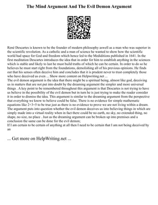 The Mind Argument And The Evil Demon Argument
Renѐ Descartes is known to be the founder of modern philosophy aswell as a man who was superior in
the scientific revolution. As a catholic and a man of science he wanted to show how the scientific
world had space for God and freedom which hence led to the Mediditions published in 1641. In the
first meditation Descartes introduces the idea that in order for him to establish anything in the sciences
which is stable and likely to last he must build truths of which he can be certain. In order to do so he
believes he must start right from the foundations, demolishing all of his previous opinions. He finds
out that his senses often deceive him and concludes that it is prudent never to trust completely those
who have deceived us even ... Show more content on Helpwriting.net ...
The evil demon argument is the idea that there might be a spiritual being, almost like god, deceiving
us in matters that are not put into doubt by the dreaming argument the simpler and more universal
things . A key point to be remembered throughout this argument is that Descartes is not trying to have
us believe in the possibility of the evil demon but in turn he is just trying to make the reader consider
it in order to dismiss the idea. This argument is similar to the dreaming argument from the perspective
that everything we know to believe could be false. There is no evidence for simple mathematic
equations like 2+3=5 to be true just as there is no evidence to prove we are not living within a dream.
The argument puts into question whether the evil demon deceives us into believing things in which are
simply made into a virtual reality when in fact there could be no earth, no sky, no extended thing, no
shape, no size, no place . Just as the dreaming argument can be broken up into premises and a
conclusion the same can be done for the evil demon;
If I am certain to be certain of anything at all then I need to be certain that I am not being deceived by
an
... Get more on HelpWriting.net ...
 