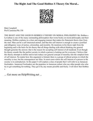 The Right And The Good Hobbes S Theory On Moral...
Dale Campbell
Prof Cummins/Phi 358
THE RIGHT AND THE GOOD IN HOBBES S THEORY ON MORAL PHILOSOPHY Mr. Hobbes s
Leviathan is one of the many outstanding philosophers that wrote books on moral philosophy and their
meaning. Hobbes explains in a clear and engaging manner that makes his Statement thesis clear from
the start: Man can be a self interested animal, and that this self interest is enough to create a justified
and obligatory ways of justice, citizenship, and morality. He mentions in his thesis right from the
beginning and is the basis for his theory that all things dealing with ethical thinking one general
thought generate the answer; that is the reason for accepting self interest of all mankind. Even though
his theory sounds like the perfect society in which a person is looking out for everyone, I believe that
this theory attempts to define and in turn reduce our general concept of morality into the simplest form
of self interest. No matter how this argument is formed, there is a group of ethical actions in which the
morality is true, but the consequences are false. In most cases where the self interest of a person in the
society is in contradiction. In this paper I will explain a class of people that I will refer to as Jamaican
freeloaders. Jamaican Freeloaders are the populace in Jamaican culture who use other people also who
try to get something for nothing. They get it by any means possible and freely. I will show that Hobbes
s
... Get more on HelpWriting.net ...
 