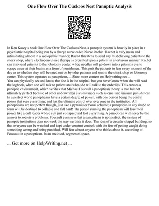One Flew Over The Cuckoos Nest Panoptic Analysis
In Ken Kasey s book One Flew Over The Cuckoos Nest, a panoptic system is heavily in place in a
psychiatric hospital being run by a charge nurse called Nurse Rachet. Rachet is very mean and
intimidating almost in a sociopathic manner; Rachet threatens to send any misbehaving patients to the
shock shop, where electroconvulsive therapy is presented upon a patient in a torturous manner. Rachet
can also send patients to the lobotomy center, where needles will go down into a patient s eye to
scrape away at their brains as a form of punishment. This puts the patients in fear every moment of the
day as to whether they will be rated out on by other patients and sent to the shock shop or lobotomy
center. This system operates as panoptican, ... Show more content on Helpwriting.net ...
You can physically see and know that she is in the hospital, but you never know when she will read
the logbook, when she will talk to patient and when she will talk to the orderlies. This creates a
panoptic environment, which verifies that Michael Foucault s panoptican theory is true but not
ultimately perfect because of other underwritten circumstances such as cruel and unusual punishment.
In a perfect world panopticans have a certain degree of power, with one person being the central
power that sees everything; and has the ultimate control over everyone in the institution. All
panopticans are not perfect though, just like a pyramid or Ponzi scheme; a panoptican in any shape or
form will be destined to collapse and fall hard! The person running the panoptican will lose their
power like a cult leader whose cult just collapsed and lost everything. A panoptican will never be the
answer to society s problems. Foucault even says that a panoptican is not perfect; the system of
panoptic institutions does not work the way we think it does. The idea of a circular shaped building, so
that everyone can be watched and kept under constant control; with the fear of getting caught doing
something wrong and being punished. Will fear almost anyone who thinks about it, according to
Foucault in a panoptican. In an enclosed, segmented space,
... Get more on HelpWriting.net ...
 