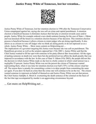 Justice Penny White of Tennessee, lost her retention...
Justice Penny White of Tennessee, lost her retention election in 1996 after the Tennessee Conservative
Union campaigned against her, saying she was soft on crime and capital punishment. A retention
election is beneficial because it eliminates Justices that feel pity or emotion towards cases and/or
people. Justice White for example ordered a new death sentence hearing for the case of State v. Odom
and was knocked off the bench in a retention election because of her decision. This retention election
process is beneficial because it allows citizens to retain judges who are doing significantly. It also
allows us as citizens to vote off Judges who we think are doing poorly or do not represent us as a
whole. Justice Penny White ... Show more content on Helpwriting.net ...
The implications of a governor targeting this Justice were because she was soft on punishment. The
Republican governor as well as the senators opposed her ( Vile 2003 ). Justice White said that the
Chief Justice wanted to fill her spot with someone in his party (Denver Bar Association). All the signs
of putting someone on death row were there but she preferred not too affirm the death penalty that was
imposed in accordance with the law. In this case of State V. Odom (Vile 2003), the people did not like
the decision in which Justice White made so she lost in a hotly contest in which voted turnout was a
negligible 55 percent. Justice Penny White was not the person the citizen of Tennessee wanted
representing them, when it was time for retention election over half ( 55% ) of the citizen voted her
off. The reason there is penalty for committing a crime is to deter people from committing the same
act again. If you don t be hard on crime then the crime rate will continue to be on the rise . The citizen
wanted someone to represent on behalf of themselves and Justice Penny White was not that person.
By Chief Justice Adolpho A. Birch Jr. overturning the death sentence of the criminal on the basis of
the fact that rape accompanied by murder is an aggravating circumstance beyond
... Get more on HelpWriting.net ...
 