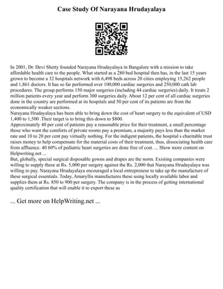 Case Study Of Narayana Hrudayalaya
In 2001, Dr. Devi Shetty founded Narayana Hrudayalaya in Bangalore with a mission to take
affordable health care to the people. What started as a 280 bed hospital then has, in the last 15 years
grown to become a 32 hospitals network with 6,498 beds across 20 cities employing 15,262 people
and 1,861 doctors. It has so far performed over 100,000 cardiac surgeries and 250,000 cath lab
procedures. The group performs 150 major surgeries (including 44 cardiac surgeries) daily. It treats 2
million patients every year and perform 300 surgeries daily. About 12 per cent of all cardiac surgeries
done in the country are performed at its hospitals and 50 per cent of its patients are from the
economically weaker sections.
Narayana Hrudayalaya has been able to bring down the cost of heart surgery to the equivalent of USD
1,400 to 1,500 .Their target is to bring this down to $800.
Approximately 40 per cent of patients pay a reasonable price for their treatment, a small percentage
those who want the comforts of private rooms pay a premium, a majority pays less than the market
rate and 10 to 20 per cent pay virtually nothing. For the indigent patients, the hospital s charitable trust
raises money to help compensate for the material costs of their treatment, thus, dissociating health care
from affluence. 40 60% of pediatric heart surgeries are done free of cost. ... Show more content on
Helpwriting.net ...
But, globally, special surgical disposable gowns and drapes are the norm. Existing companies were
willing to supply these at Rs. 5,000 per surgery against the Rs. 2,000 that Narayana Hrudayalaya was
willing to pay. Narayana Hrudayalaya encouraged a local entrepreneur to take up the manufacture of
these surgical essentials. Today, Amaryllis manufactures these using locally available labor and
supplies them at Rs. 850 to 900 per surgery. The company is in the process of getting international
quality certification that will enable it to export these as
... Get more on HelpWriting.net ...
 
