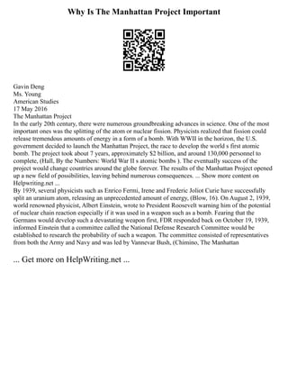 Why Is The Manhattan Project Important
Gavin Deng
Ms. Young
American Studies
17 May 2016
The Manhattan Project
In the early 20th century, there were numerous groundbreaking advances in science. One of the most
important ones was the splitting of the atom or nuclear fission. Physicists realized that fission could
release tremendous amounts of energy in a form of a bomb. With WWII in the horizon, the U.S.
government decided to launch the Manhattan Project, the race to develop the world s first atomic
bomb. The project took about 7 years, approximately $2 billion, and around 130,000 personnel to
complete, (Hall, By the Numbers: World War II s atomic bombs ). The eventually success of the
project would change countries around the globe forever. The results of the Manhattan Project opened
up a new field of possibilities, leaving behind numerous consequences. ... Show more content on
Helpwriting.net ...
By 1939, several physicists such as Enrico Fermi, Irene and Frederic Joliot Curie have successfully
split an uranium atom, releasing an unprecedented amount of energy, (Blow, 16). On August 2, 1939,
world renowned physicist, Albert Einstein, wrote to President Roosevelt warning him of the potential
of nuclear chain reaction especially if it was used in a weapon such as a bomb. Fearing that the
Germans would develop such a devastating weapon first, FDR responded back on October 19, 1939,
informed Einstein that a committee called the National Defense Research Committee would be
established to research the probability of such a weapon. The committee consisted of representatives
from both the Army and Navy and was led by Vannevar Bush, (Chimino, The Manhattan
... Get more on HelpWriting.net ...
 