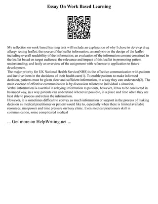 Essay On Work Based Learning
My reflection on work based learning task will include an explanation of why I chose to develop drug
allergy testing leaflet; the source of the leaflet information; an analysis on the design of the leaflet
including overall readability of the information; an evaluation of the information content contained in
the leaflet based on target audience; the relevance and impact of this leaflet in promoting patient
understanding; and lastly an overview of the assignment with reference to application to future
development.
The major priority for UK National Health Service(NHS) is the effective communication with patients
and involve them in the decisions of their health care(1). To enable patients to make informed
decision, patients must be given clear and sufficient information, in a way they can understand(2). The
main essence of effective communication is by discussion tailored to individual s situation.
Verbal information is essential in relaying information to patients, however, it has to be conducted in
balanced way, in a way patients can understand whenever possible, in a place and time when they are
best able to process and retain the information.
However, it is sometimes difficult to convey as much information or support in the process of making
decision as medical practitioner or patient would like to, especially when there is limited available
resources, manpower and time pressure on busy clinic. Even medical practioners skill in
communication, some complicated medical
... Get more on HelpWriting.net ...
 