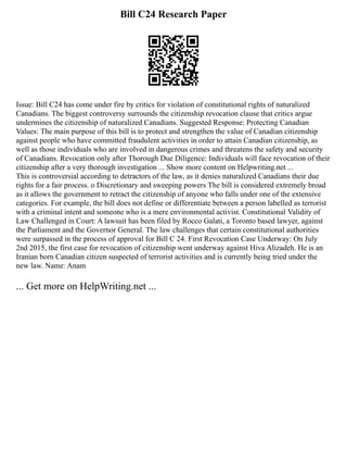 Bill C24 Research Paper
Issue: Bill C24 has come under fire by critics for violation of constitutional rights of naturalized
Canadians. The biggest controversy surrounds the citizenship revocation clause that critics argue
undermines the citizenship of naturalized Canadians. Suggested Response: Protecting Canadian
Values: The main purpose of this bill is to protect and strengthen the value of Canadian citizenship
against people who have committed fraudulent activities in order to attain Canadian citizenship, as
well as those individuals who are involved in dangerous crimes and threatens the safety and security
of Canadians. Revocation only after Thorough Due Diligence: Individuals will face revocation of their
citizenship after a very thorough investigation ... Show more content on Helpwriting.net ...
This is controversial according to detractors of the law, as it denies naturalized Canadians their due
rights for a fair process. o Discretionary and sweeping powers The bill is considered extremely broad
as it allows the government to retract the citizenship of anyone who falls under one of the extensive
categories. For example, the bill does not define or differentiate between a person labelled as terrorist
with a criminal intent and someone who is a mere environmental activist. Constitutional Validity of
Law Challenged in Court: A lawsuit has been filed by Rocco Galati, a Toronto based lawyer, against
the Parliament and the Governor General. The law challenges that certain constitutional authorities
were surpassed in the process of approval for Bill C 24. First Revocation Case Underway: On July
2nd 2015, the first case for revocation of citizenship went underway against Hiva Alizadeh. He is an
Iranian born Canadian citizen suspected of terrorist activities and is currently being tried under the
new law. Name: Anam
... Get more on HelpWriting.net ...
 