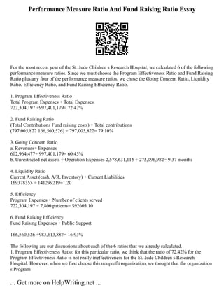 Performance Measure Ratio And Fund Raising Ratio Essay
For the most recent year of the St. Jude Children s Research Hospital, we calculated 6 of the following
performance measure ratios. Since we must choose the Program Effectiveness Ratio and Fund Raising
Ratio plus any four of the performance measure ratios, we chose the Going Concern Ratio, Liquidity
Ratio, Efficiency Ratio, and Fund Raising Efficiency Ratio.
1. Program Effectiveness Ratio
Total Program Expenses ÷ Total Expenses
722,304,197 ÷997,401,179= 72.42%
2. Fund Raising Ratio
(Total Contributions Fund raising costs) ÷ Total contributions
(797,005,822 166,560,526) ÷ 797,005,822= 79.10%
3. Going Concern Ratio
a. Revenues÷ Expenses
602,964,477÷ 997,401,179= 60.45%
b. Unrestricted net assets ÷ Operation Expenses 2,578,631,115 ÷ 275,096,982= 9.37 months
4. Liquidity Ratio
Current Asset (cash, A/R, Inventory) ÷ Current Liabilities
169378355 ÷ 141299219=1.20
5. Efficiency
Program Expenses ÷ Number of clients served
722,304,197 ÷ 7,800 patients= $92603.10
6. Fund Raising Efficiency
Fund Raising Expenses ÷ Public Support
166,560,526 ÷983,613,887= 16.93%
The following are our discussions about each of the 6 ratios that we already calculated.
1. Program Effectiveness Ratio: for this particular ratio, we think that the ratio of 72.42% for the
Program Effectiveness Ratio is not really ineffectiveness for the St. Jude Children s Research
Hospital. However, when we first choose this nonprofit organization, we thought that the organization
s Program
... Get more on HelpWriting.net ...
 