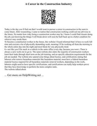 A Career in the Construction Industry
Today is the day you ll find out that I would want to pursue a career in construction in the soon to
come future. After researching, I came to realize that construction working could suit me job wise in
the future. No matter how risky being a construction worker may be, I know I could find closure doing
the job, just knowing the things I will break down will soon be built back up in a better condition for
whoever may reside there.
To become a construction worker in the future, this website I found informed that I d have to work full
time and execute a lot of physically demanding work, meaning I ll be working all from the morning to
the whole entire day into the night and most likely be very physically tired.
It s not like you ll be stuck in a cubicle in the same office every day, because you won t. There is
always a new work site to go to. The same website also states the majority of construction workers
learn their trade through short term on the job training, and no specific education requirements for the
job are needed. The website also spared some things about license, and certifications stating that
laborers who remove hazardous materials like hazardous material, must have a federal hazardous
material license required for all hazardous materials removal workers, depending on the work,
laborers might need to have specific certifications, and certifications can really help workers prove
that they have knowledge to perform the more complex tasks.
The website talked about
... Get more on HelpWriting.net ...
 
