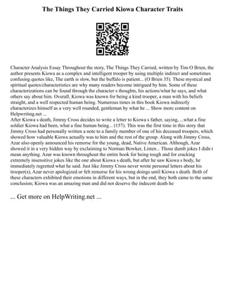 The Things They Carried Kiowa Character Traits
Character Analysis Essay Throughout the story, The Things They Carried, written by Tim O Brien, the
author presents Kiowa as a complex and intelligent trooper by using multiple indirect and sometimes
confusing quotes like, The earth is slow, but the buffalo is patient... (O Brien 35). These mystical and
spiritual quotes/characteristics are why many readers become intrigued by him. Some of these
characterizations can be found through the character s thoughts, his actions/what he says, and what
others say about him. Overall, Kiowa was known for being a kind trooper, a man with his beliefs
straight, and a well respected human being. Numerous times in this book Kiowa indirectly
characterizes himself as a very well rounded, gentleman by what he ... Show more content on
Helpwriting.net ...
After Kiowa s death, Jimmy Cross decides to write a letter to Kiowa s father, saying, ...what a fine
soldier Kiowa had been, what a fine human being... (157). This was the first time in this story that
Jimmy Cross had personally written a note to a family member of one of his deceased troopers, which
showed how valuable Kiowa actually was to him and the rest of the group. Along with Jimmy Cross,
Azar also openly announced his remorse for the young, dead, Native American. Although, Azar
showed it in a very hidden way by exclaiming to Norman Bowker, Listen... Those dumb jokes I didn t
mean anything. Azar was known throughout the entire book for being tough and for cracking
extremely insensitive jokes like the one about Kiowa s death, but after he saw Kiowa s body, he
immediately regretted what he said. Just like Jimmy Cross never wrote personal letters about his
trooper(s), Azar never apologized or felt remorse for his wrong doings until Kiowa s death. Both of
these characters exhibited their emotions in different ways, but in the end, they both came to the same
conclusion; Kiowa was an amazing man and did not deserve the indecent death he
... Get more on HelpWriting.net ...
 