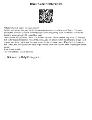 Breast-Cancer Risk Factors
What are the risk factors for breast cancer?
Studies have shown that your risk for breast cancer is due to a combination of factors. The main
factors that influence your risk include being a woman and getting older. Most breast cancers are
found in women who are 50 years old or older.
Some women will get breast cancer even without any other risk factors that they know of. Having a
risk factor does not mean you will get the disease, and not all risk factors have the same effect. Most
women have some risk factors, but most women do not get breast cancer. If you have breast cancer
risk factors, talk with your doctor about ways you can lower your risk and about screening for breast
cancer.
Risk factors include
The risk for breast cancer increases
... Get more on HelpWriting.net ...
 