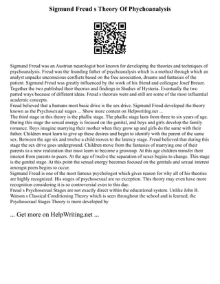 Sigmund Freud s Theory Of Phychoanalysis
Sigmund Freud was an Austrian neurologist best known for developing the theories and techniques of
psychoanalysis. Freud was the founding father of psychoanalysis which is a method through which an
analyst unpacks unconscious conflicts based on the free association, dreams and fantasies of the
patient. Sigmund Freud was greatly influenced by the work of his friend and colleague Josef Breuer.
Together the two published their theories and findings in Studies of Hysteria. Eventually the two
parted ways because of different ideas. Freud s theories were and still are some of the most influential
academic concepts.
Freud believed that a humans most basic drive is the sex drive. Sigmund Freud developed the theory
known as the Psychosexual stages ... Show more content on Helpwriting.net ...
The third stage in this theory is the phallic stage. The phallic stage lasts from three to six years of age.
During this stage the sexual energy is focused on the genital, and boys and girls develop the family
romance. Boys imagine marrying their mother when they grow up and girls do the same with their
father. Children must learn to give up these desires and begin to identify with the parent of the same
sex. Between the age six and twelve a child moves to the latency stage. Freud believed that during this
stage the sex drive goes underground. Children move from the fantasies of marrying one of their
parents to a new realization that must learn to become a grownup. At this age children transfer their
interest from parents to peers. At the age of twelve the separation of sexes begins to change. This stage
is the genital stage. At this point the sexual energy becomes focused on the genitals and sexual interest
amongst peers begins to occur.
Sigmund Freud is one of the most famous psychologist which gives reason for why all of his theories
are highly recognized. His stages of psychosexual are no exception. This theory may even have more
recognition considering it is so controversial even to this day.
Freud s Psychosexual Stages are not exactly direct within the educational system. Unlike John B.
Watson s Classical Conditioning Theory which is seen throughout the school and is learned, the
Psychosexual Stages Theory is more developed by
... Get more on HelpWriting.net ...
 