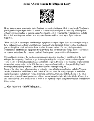 Being A Crime Scene Investigator Essay
Being a crime scene investigator looks fun to do on movies but in real life it is hard work. You have to
get in good colleges if you would to be one. A crime scene investigator is a specially trained police
officer who is dispatched to a crime scene. You have to collect evidence the evidence might include
blood, hair, thumb prints, and etc. You have to collect the evidence and try to figure out what
happened.
When you look at a scene you need the right equipment with you. If you don t have the right and you
have bad equipment nothing would help you figure out what happened. When you find thumbprints
you need napkins, black and white films, brushes, lift tape, and etc. For every little part of the
evidence you need the right equipment for everything. You need to always bring a notebook with you
so you can write down the evidence you find. Having good equipment is really important.
Criminal justice is one of the most popular majors in America. You always want to get in the right
colleges for everything. You have to get in the right college for being a Crime scene investigator.
There is a lot of criminal justice colleges and schools to go to. Because of the high rate of employment
for criminal justice majors in the US, there are a large number of colleges that provide high level
training for the aspiring criminal ... Show more content on Helpwriting.net ...
Some of the other states where criminal investigators earn a higher annual salary includes Virginia,
Alaska, Connecticut and Illinois as well. Some of the best states for being employed as a criminal
scene investigator include New Jersey, Delaware, California, Maryland and DC. Some of the other
states where criminal investigators earn a higher annual salary includes Virginia, Alaska, Connecticut
and Illinois as well. You always want to work in the right city so you can get more action and see more
things in that
... Get more on HelpWriting.net ...
 