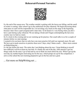 Rehearsal-Personal Narrative
It s the end of the season now. The weather outside is getting cold, the leaves are falling, and the smell
of winter is coming. After school I go to the auditorium for play rehearsal. We begin discussing about
what parts we each will be responsible for. I m not doing very much on the stage in the beginning
because I don t have a part assigned until a later time. To be honest it s very boring when you don t
have a part during a play rehearsal. We are taking a break and I began contemplating the last cross
country race we had as a team.
Its 4 o clock in the evening and we are warming up for practice. Our coach talks to us for a couple of
minutes before we start running:
I wanted to let you know that we only have one more practice left until our regionals meet, He said.
We have got to push ourselves in practice these next 2 days, okay! States coach. ... Show more content
on Helpwriting.net ...
It s the day before the meet. The entire day I am thinking about the race. I keep thinking to myself
how difficult it will be to beat my last time. It s finally the end of the day. After practice I get my
things ready for the meet. I go to bed and try not to think too much about the race. When I get up the
next day my mother begins motivating me for the race, which pumps me up for the competition. I
arrive at the school the next morning prepared to get on the bus and run a great
... Get more on HelpWriting.net ...
 