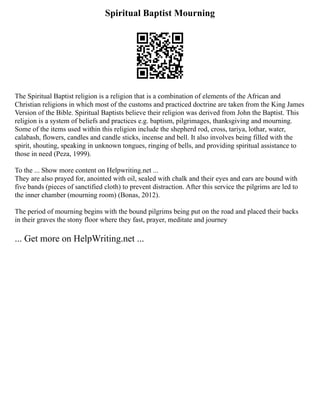 Spiritual Baptist Mourning
The Spiritual Baptist religion is a religion that is a combination of elements of the African and
Christian religions in which most of the customs and practiced doctrine are taken from the King James
Version of the Bible. Spiritual Baptists believe their religion was derived from John the Baptist. This
religion is a system of beliefs and practices e.g. baptism, pilgrimages, thanksgiving and mourning.
Some of the items used within this religion include the shepherd rod, cross, tariya, lothar, water,
calabash, flowers, candles and candle sticks, incense and bell. It also involves being filled with the
spirit, shouting, speaking in unknown tongues, ringing of bells, and providing spiritual assistance to
those in need (Peza, 1999).
To the ... Show more content on Helpwriting.net ...
They are also prayed for, anointed with oil, sealed with chalk and their eyes and ears are bound with
five bands (pieces of sanctified cloth) to prevent distraction. After this service the pilgrims are led to
the inner chamber (mourning room) (Bonas, 2012).
The period of mourning begins with the bound pilgrims being put on the road and placed their backs
in their graves the stony floor where they fast, prayer, meditate and journey
... Get more on HelpWriting.net ...
 