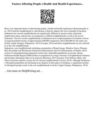 Factors Affecting People s Health And Health Experiences...
Place is an important factor in determining people s health and health experiences (Karunanayake et
al., 2015) and the neighborhood is vital because it directly impacts the lives of people living there.
Saskatoon low income neighborhoods are significantly different in income status, education,
employment status, and poverty in comparison to affluent neighborhoods as well as the rest of
Saskatoon. The low income neighborhoods in Saskatoon have a high population of residents with an
average household income of approximately $40,000 compared to about $84,000 for the entire city
(Fuller, Engler Stringer, Muhajarine, 2015) (Cooper, 2014) and these neighborhoods are also referred
to as the core neighborhoods .
Saskatoon s core neighborhoods including communities of King George, Meadow Green, Pleasant
Hill, Riversdale and Westmount (National Collaborating Centre for Determinants of Health, 2015)
consist of a disproportionate proportion of the most vulnerable populations to poverty. Hence,
Saskatoon Health Region (SHR) defines its population by using a measure of neighborhood residence
and includes Aboriginal status in its analyses (Morrison, 2011) because, First Nations, Métis, and
ethnic minorities majorly occupy the low income neighborhoods (Cessna, 2014). Although Saskatoon
s Aboriginal population are becoming more disperse in their place of residence, a significant number
of Aboriginal people reside in the core neighborhoods (Lotoski, Engler Stringer, Muhajarine, 2015).
... Get more on HelpWriting.net ...
 