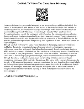 Go Back To Where You Came From Discovery
Unexpected discoveries can provoke both positive and negative changes within an individual. The
context of an individual is what influences their process of discovery and shapes their response to
confronting situations. Discoveries that cause positive changes within an individual s outlook are
exemplified through Ivan O Mahoney s documentary, Go Back To Where You Came From.
Provocative situations provide the participants with information that was once unknown, allowing
them to understand the circumstances in which refugees leave their country. This text demonstrates
that unexpected discoveries have the potential to alter the perspective of the individual and that the
personal growth of each participant is impacted by their experiences of and ... Show more content on
Helpwriting.net ...
Through Go Back To Where You Came From, the notion of challenging preconceived beliefs is
highlighted through the cinematic technique of personal interviews. Participants experience
enlightening interactions with people they believed to be criminals through manipulated situations,
which lead them to unexpected discoveries. Raye s statement in the opening sequence, I could ve shot
the lot of them , is later juxtaposed with I had no idea that it was that bad ... its not easy to hear that ...
I have a lot of trouble carrying pregnancies through, so I do understand where she s coming from.
Through the delayed backing music, responders are left sitting in the raw emotion of Raye s
confessional monologue, which captivates the audience. This paired with a close up shot, conveys the
intensity of this scene and demonstrates how past experiences, that have shaped predetermined beliefs,
are challenged through the individual s response to unexpected discoveries. It is evident that through
relatable and meaningful interactions with refugees, participants such as Raye Colby, are able to
recognise the extent of their emotional capacity, in which past experiences have influenced the
positive impact of
... Get more on HelpWriting.net ...
 