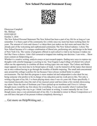 New School Personal Statement Essay
Ebonyrose Campbell
Ms. Milliner
EES21QH 03
October 3, 2016
The New School Personal Statement The New School has been a part of my life for as long as I can
remember. I ve been a part of the community for a while since my mom has been working there for
years. The amount of visits and classes I ve taken there just makes me feel more and more like I m
already part of the welcoming and sophisticated community The New School radiates. I chose The
New School because of it s unique combination of liberal arts, performing arts, and design in the heart
of New York City. The variety of programs offered in each school is vital to me because it makes me
feel like I have a choice. I don t feel cornered or trapped into making one decision. I can write ... Show
more content on Helpwriting.net ...
Whether it s creative writing, analysis essays or just research papers, finding new ways to express my
thoughts with colorful language is exciting to me. Your Eugene Lang College of Liberal Arts school
offers me the opportunity to combine all those writing types into one major. The Culture and Media
major appeals to me most due to its broad topics of study. I can be trained in all the topics that interest
me at once without having to go through the troubles of double majoring. The small and concentrated
aura around this college is perfect for me because I have always worked better in calmer
environments. The fact that this program is more student led and independent is also ideal for me,
being someone who prefers to be in charge of my education and my work proves this. Not only is
writing a big part of my life, I ve been playing music since I was six years old. Piano specifically. I
was trained classically since the start of my musical career and have done a few recitals showcasing
my talent. Since the start of freshman year I have picked up on trombone and I love it. I always
thought music would be my first choice for everything. It was only recently where I realized that
practically, writing is the way to go. I think I am better at writing, it comes naturally for me. Even
though music stays a very prominent part of my life, I ve decided to minor in Music Composition so I
can still have that part of me present without completely throwing it
... Get more on HelpWriting.net ...
 