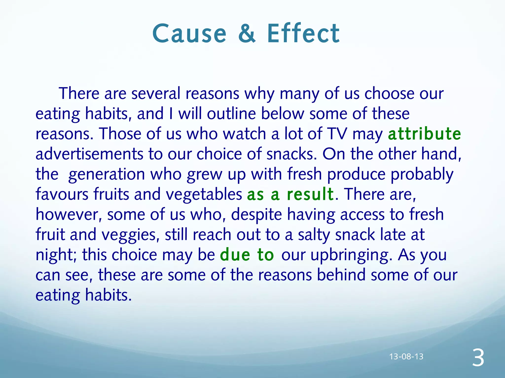 Cause & Effect
  There are several reasons why many of us choose our
eating habits, and I will outline below some of these
reasons. Those of us who watch a lot of TV may attribute
advertisements to our choice of snacks. On the other hand,
the generation who grew up with fresh produce probably
favours fruits and vegetables as a result. There are,
however, some of us who, despite having access to fresh
fruit and veggies, still reach out to a salty snack late at
night; this choice may be due to our upbringing. As you
can see, these are some of the reasons behind some of our
eating habits.
13-08-13
3
 