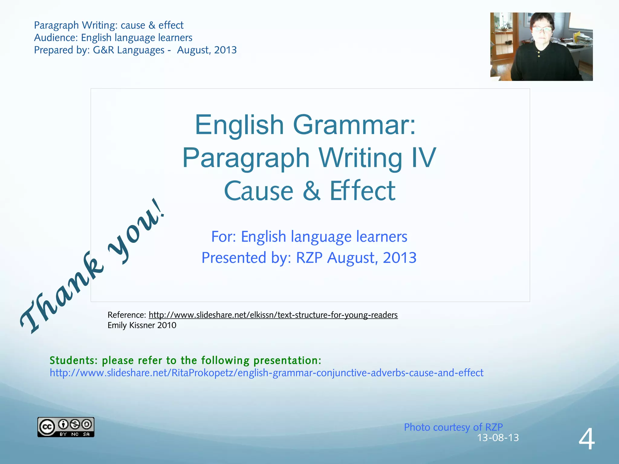 English Grammar:
Paragraph Writing IV
Cause & Effect
For: English language learners
Presented by: RZP August, 2013
Photo courtesy of RZP
T
han
k
y
ou
!
Paragraph Writing: cause & effect
Audience: English language learners
Prepared by: G&R Languages - August, 2013
Students: please refer to the following presentation:
http://www.slideshare.net/RitaProkopetz/english-grammar-conjunctive-adverbs-cause-and-effect
Reference: http://www.slideshare.net/elkissn/text-structure-for-young-readers
Emily Kissner 2010
13-08-13
4
 