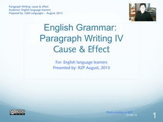 English Grammar:
Paragraph Writing IV
Cause & Effect
For: English language learners
Presented by: RZP August, 2013
Photo courtesy of RZP
Paragraph Writing: cause & effect
Audience: English language learners
Prepared by: G&R Languages - August, 2013
13-08-13
1
 
