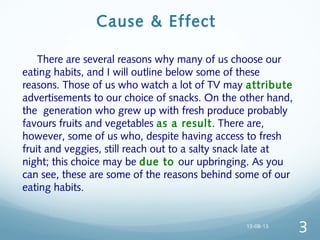 Cause & Effect
  There are several reasons why many of us choose our
eating habits, and I will outline below some of these
reasons. Those of us who watch a lot of TV may attribute
advertisements to our choice of snacks. On the other hand,
the generation who grew up with fresh produce probably
favours fruits and vegetables as a result. There are,
however, some of us who, despite having access to fresh
fruit and veggies, still reach out to a salty snack late at
night; this choice may be due to our upbringing. As you
can see, these are some of the reasons behind some of our
eating habits.
13-08-13
3
 