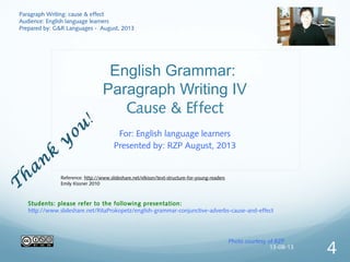 English Grammar:
Paragraph Writing IV
Cause & Effect
For: English language learners
Presented by: RZP August, 2013
Photo courtesy of RZP
T
han
k
y
ou
!
Paragraph Writing: cause & effect
Audience: English language learners
Prepared by: G&R Languages - August, 2013
Students: please refer to the following presentation:
http://www.slideshare.net/RitaProkopetz/english-grammar-conjunctive-adverbs-cause-and-effect
Reference: http://www.slideshare.net/elkissn/text-structure-for-young-readers
Emily Kissner 2010
13-08-13
4
 