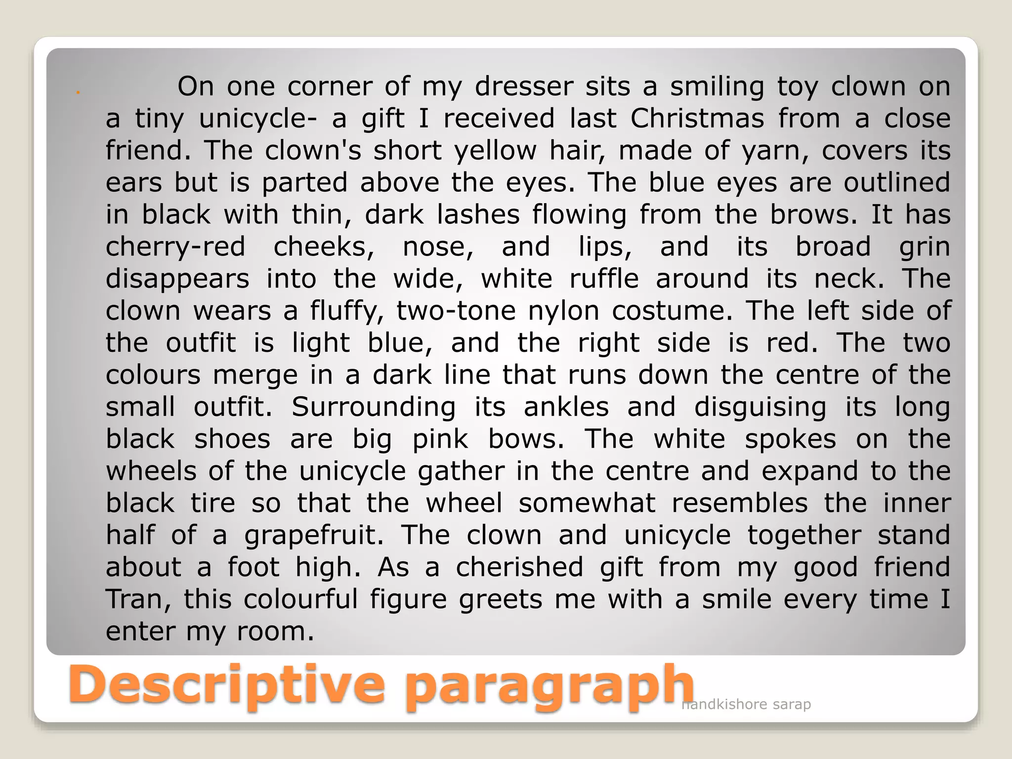 Descriptive paragraph
 On one corner of my dresser sits a smiling toy clown on
a tiny unicycle- a gift I received last Christmas from a close
friend. The clown's short yellow hair, made of yarn, covers its
ears but is parted above the eyes. The blue eyes are outlined
in black with thin, dark lashes flowing from the brows. It has
cherry-red cheeks, nose, and lips, and its broad grin
disappears into the wide, white ruffle around its neck. The
clown wears a fluffy, two-tone nylon costume. The left side of
the outfit is light blue, and the right side is red. The two
colours merge in a dark line that runs down the centre of the
small outfit. Surrounding its ankles and disguising its long
black shoes are big pink bows. The white spokes on the
wheels of the unicycle gather in the centre and expand to the
black tire so that the wheel somewhat resembles the inner
half of a grapefruit. The clown and unicycle together stand
about a foot high. As a cherished gift from my good friend
Tran, this colourful figure greets me with a smile every time I
enter my room.
nandkishore sarap
 