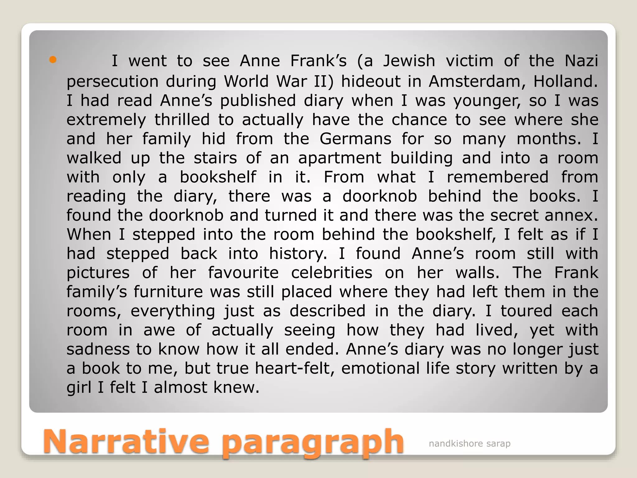 Narrative paragraph
 I went to see Anne Frank’s (a Jewish victim of the Nazi
persecution during World War II) hideout in Amsterdam, Holland.
I had read Anne’s published diary when I was younger, so I was
extremely thrilled to actually have the chance to see where she
and her family hid from the Germans for so many months. I
walked up the stairs of an apartment building and into a room
with only a bookshelf in it. From what I remembered from
reading the diary, there was a doorknob behind the books. I
found the doorknob and turned it and there was the secret annex.
When I stepped into the room behind the bookshelf, I felt as if I
had stepped back into history. I found Anne’s room still with
pictures of her favourite celebrities on her walls. The Frank
family’s furniture was still placed where they had left them in the
rooms, everything just as described in the diary. I toured each
room in awe of actually seeing how they had lived, yet with
sadness to know how it all ended. Anne’s diary was no longer just
a book to me, but true heart-felt, emotional life story written by a
girl I felt I almost knew.
nandkishore sarap
 