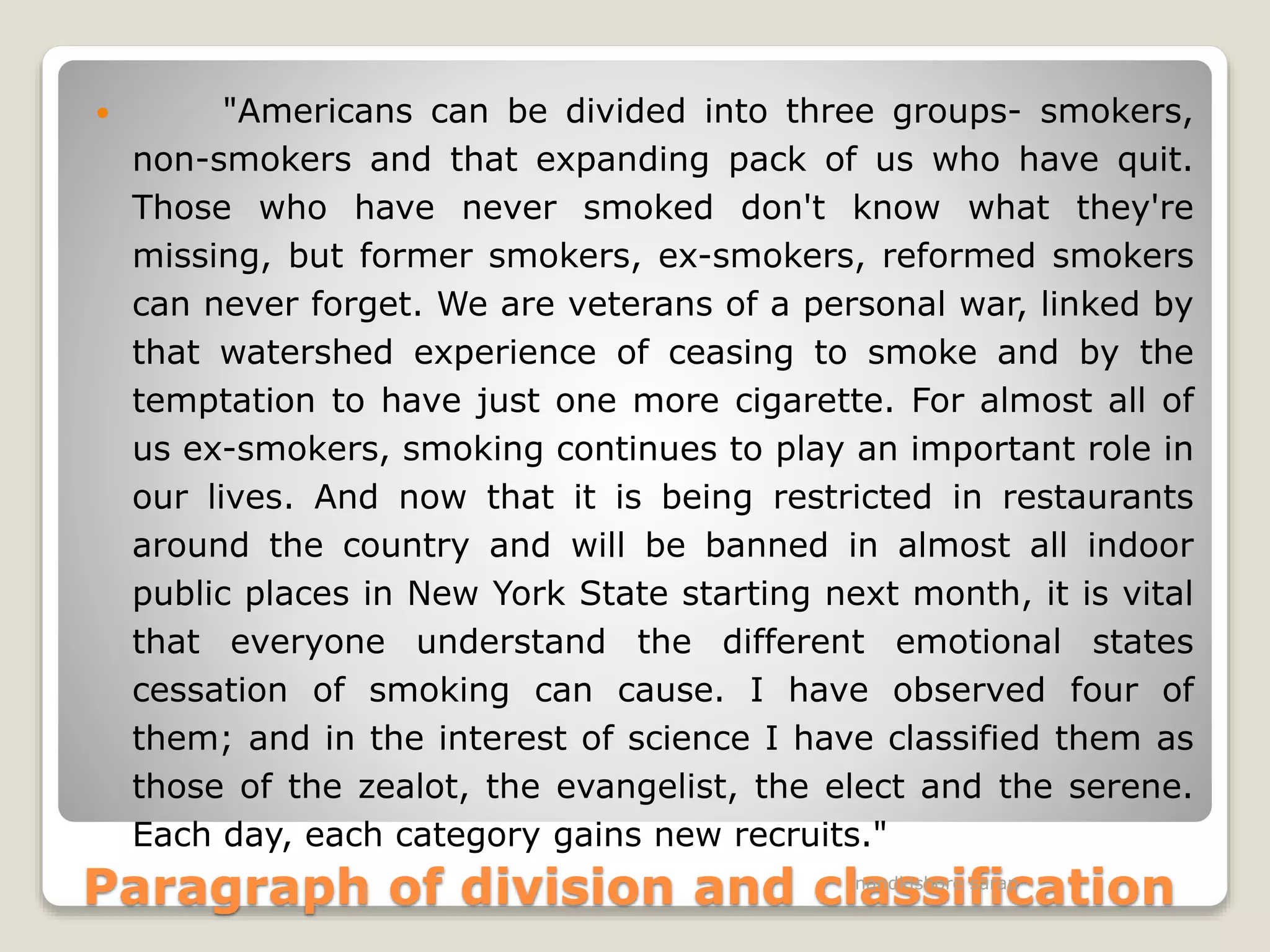Paragraph of division and classification
 "Americans can be divided into three groups- smokers,
non-smokers and that expanding pack of us who have quit.
Those who have never smoked don't know what they're
missing, but former smokers, ex-smokers, reformed smokers
can never forget. We are veterans of a personal war, linked by
that watershed experience of ceasing to smoke and by the
temptation to have just one more cigarette. For almost all of
us ex-smokers, smoking continues to play an important role in
our lives. And now that it is being restricted in restaurants
around the country and will be banned in almost all indoor
public places in New York State starting next month, it is vital
that everyone understand the different emotional states
cessation of smoking can cause. I have observed four of
them; and in the interest of science I have classified them as
those of the zealot, the evangelist, the elect and the serene.
Each day, each category gains new recruits."
nandkishore sarap
 