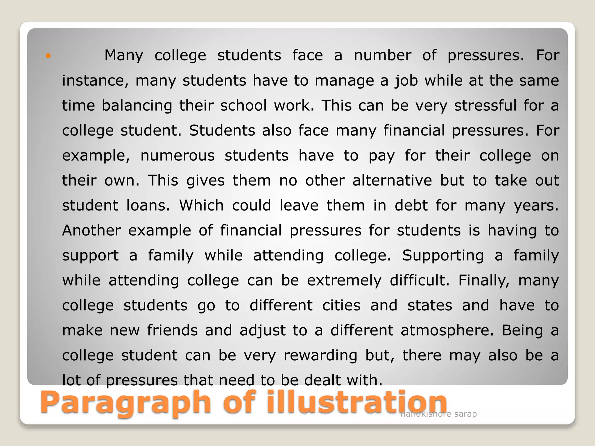 Paragraph of illustration
 Many college students face a number of pressures. For
instance, many students have to manage a job while at the same
time balancing their school work. This can be very stressful for a
college student. Students also face many financial pressures. For
example, numerous students have to pay for their college on
their own. This gives them no other alternative but to take out
student loans. Which could leave them in debt for many years.
Another example of financial pressures for students is having to
support a family while attending college. Supporting a family
while attending college can be extremely difficult. Finally, many
college students go to different cities and states and have to
make new friends and adjust to a different atmosphere. Being a
college student can be very rewarding but, there may also be a
lot of pressures that need to be dealt with.
nandkishore sarap
 