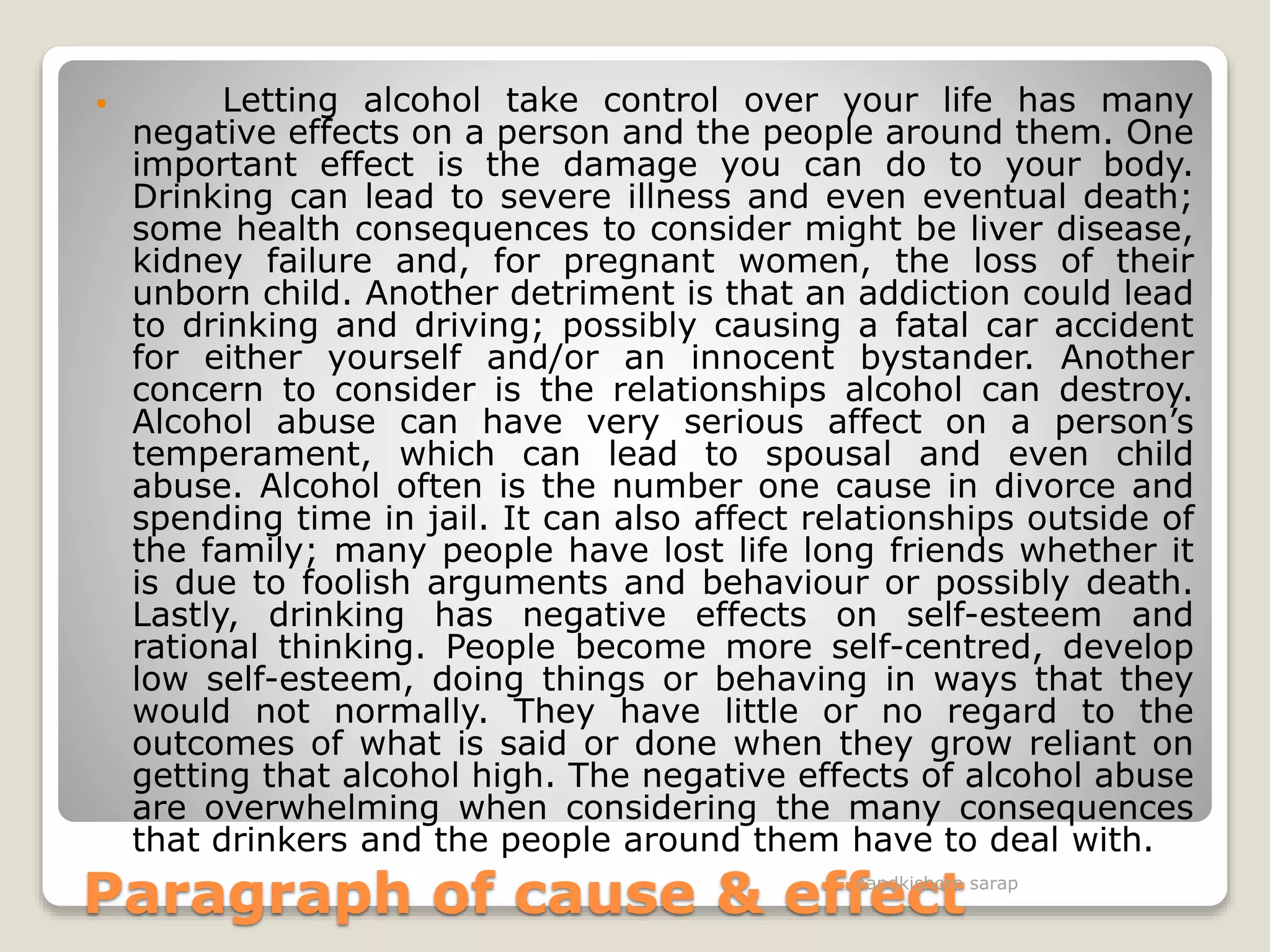 Paragraph of cause & effect
 Letting alcohol take control over your life has many
negative effects on a person and the people around them. One
important effect is the damage you can do to your body.
Drinking can lead to severe illness and even eventual death;
some health consequences to consider might be liver disease,
kidney failure and, for pregnant women, the loss of their
unborn child. Another detriment is that an addiction could lead
to drinking and driving; possibly causing a fatal car accident
for either yourself and/or an innocent bystander. Another
concern to consider is the relationships alcohol can destroy.
Alcohol abuse can have very serious affect on a person’s
temperament, which can lead to spousal and even child
abuse. Alcohol often is the number one cause in divorce and
spending time in jail. It can also affect relationships outside of
the family; many people have lost life long friends whether it
is due to foolish arguments and behaviour or possibly death.
Lastly, drinking has negative effects on self-esteem and
rational thinking. People become more self-centred, develop
low self-esteem, doing things or behaving in ways that they
would not normally. They have little or no regard to the
outcomes of what is said or done when they grow reliant on
getting that alcohol high. The negative effects of alcohol abuse
are overwhelming when considering the many consequences
that drinkers and the people around them have to deal with.
nandkishore sarap
 
