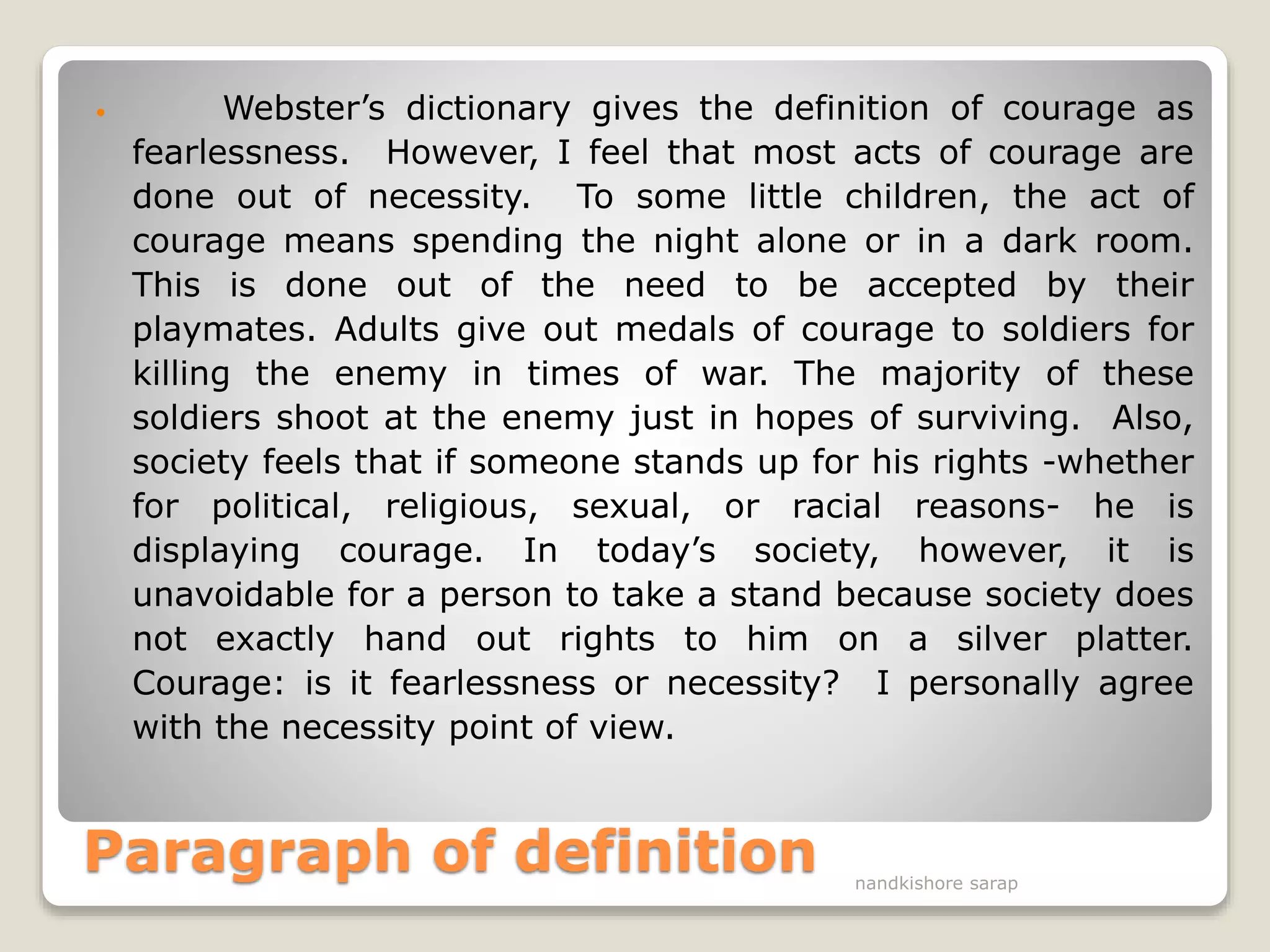 Paragraph of definition
 Webster’s dictionary gives the definition of courage as
fearlessness. However, I feel that most acts of courage are
done out of necessity. To some little children, the act of
courage means spending the night alone or in a dark room.
This is done out of the need to be accepted by their
playmates. Adults give out medals of courage to soldiers for
killing the enemy in times of war. The majority of these
soldiers shoot at the enemy just in hopes of surviving. Also,
society feels that if someone stands up for his rights -whether
for political, religious, sexual, or racial reasons- he is
displaying courage. In today’s society, however, it is
unavoidable for a person to take a stand because society does
not exactly hand out rights to him on a silver platter.
Courage: is it fearlessness or necessity? I personally agree
with the necessity point of view.
nandkishore sarap
 